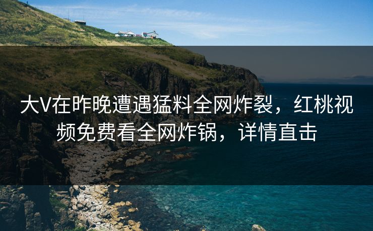 大V在昨晚遭遇猛料全网炸裂，红桃视频免费看全网炸锅，详情直击