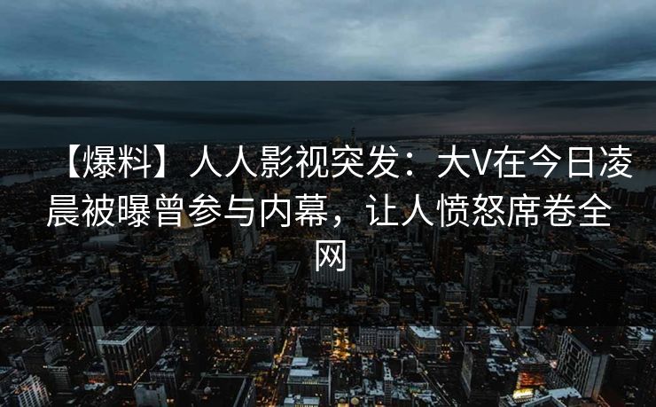 【爆料】人人影视突发：大V在今日凌晨被曝曾参与内幕，让人愤怒席卷全网