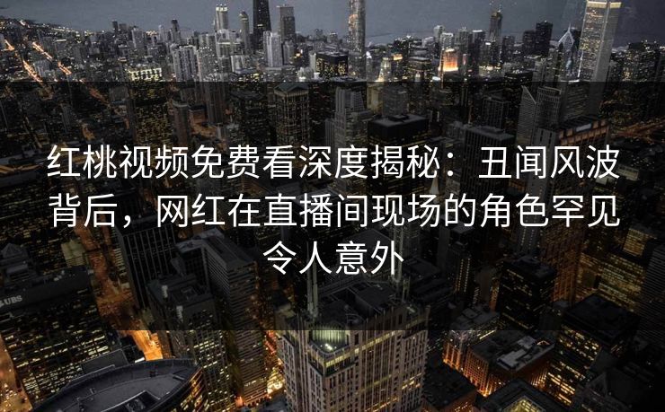 红桃视频免费看深度揭秘：丑闻风波背后，网红在直播间现场的角色罕见令人意外