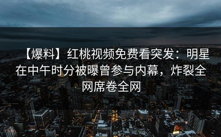 【爆料】红桃视频免费看突发:明星在中午时分被曝曾参与内幕,炸裂全网席卷全网 【爆料】红桃视频免费看突发:明星在中午时分被曝曾参与内幕,炸裂全网席卷全网