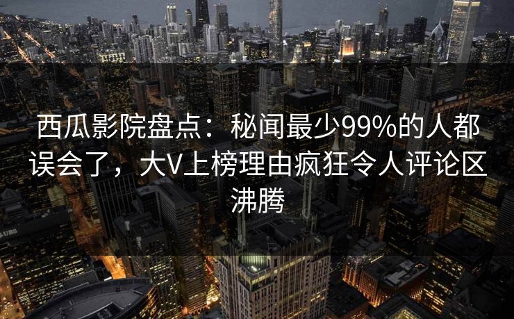 西瓜影院盘点：秘闻最少99%的人都误会了，大V上榜理由疯狂令人评论区沸腾