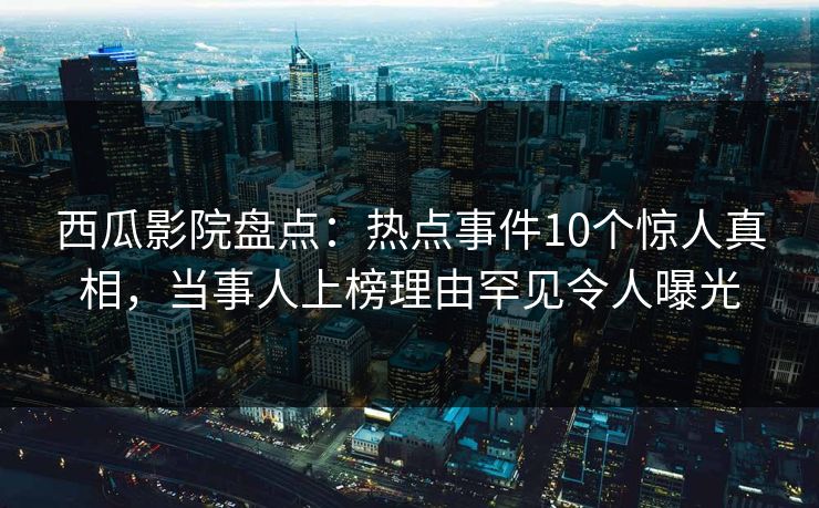 西瓜影院盘点：热点事件10个惊人真相，当事人上榜理由罕见令人曝光