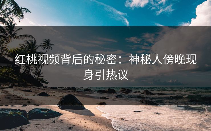红桃视频背后的秘密：神秘人傍晚现身引热议