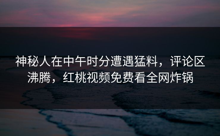 神秘人在中午时分遭遇猛料，评论区沸腾，红桃视频免费看全网炸锅