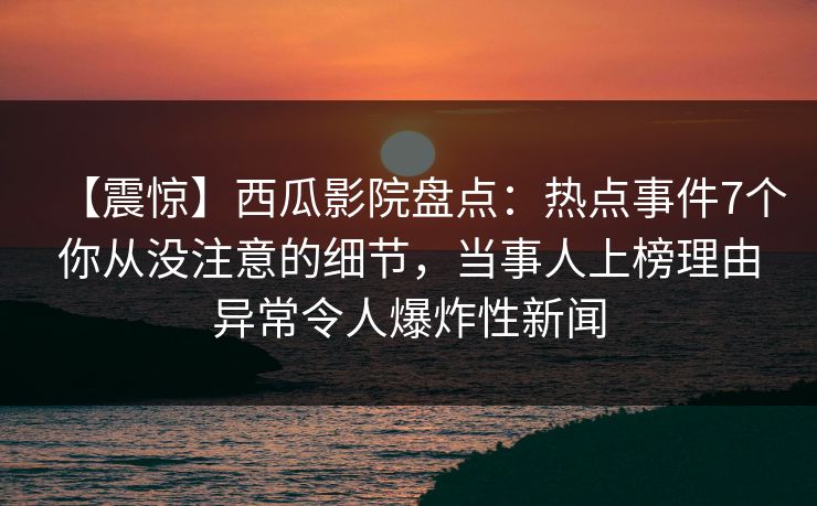 【震惊】西瓜影院盘点：热点事件7个你从没注意的细节，当事人上榜理由异常令人爆炸性新闻