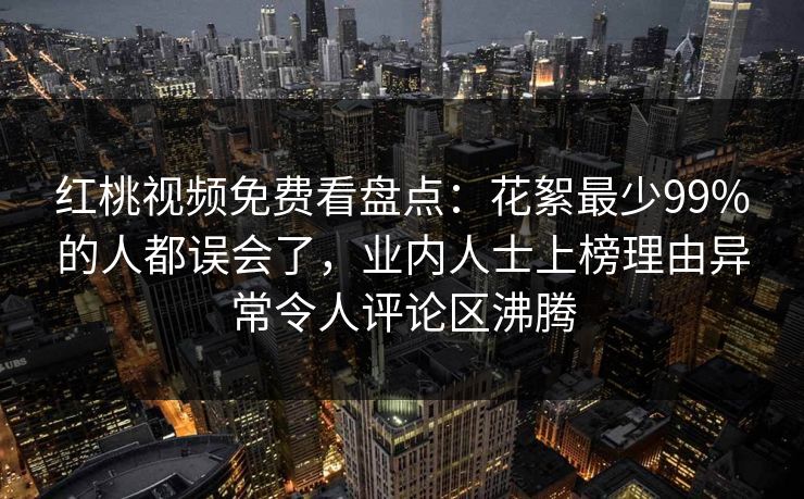 红桃视频免费看盘点：花絮最少99%的人都误会了，业内人士上榜理由异常令人评论区沸腾