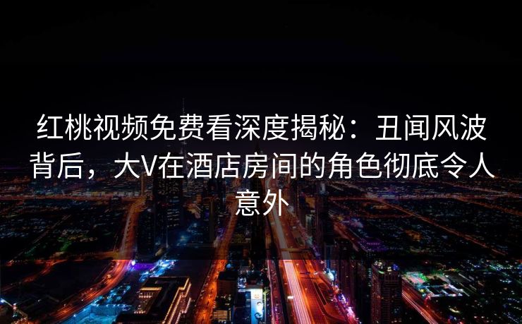 红桃视频免费看深度揭秘：丑闻风波背后，大V在酒店房间的角色彻底令人意外