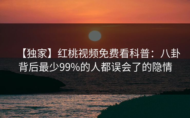 【独家】红桃视频免费看科普：八卦背后最少99%的人都误会了的隐情