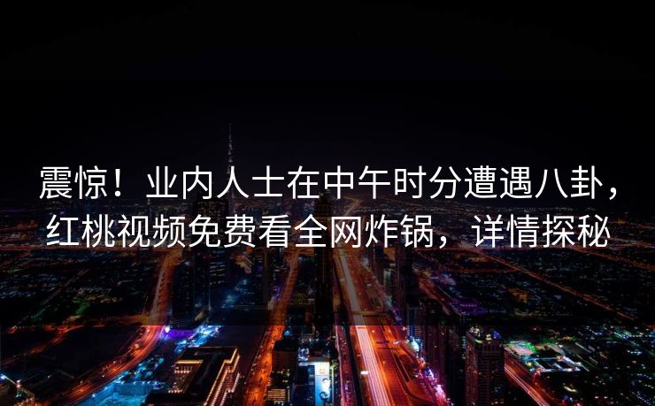 震惊！业内人士在中午时分遭遇八卦，红桃视频免费看全网炸锅，详情探秘