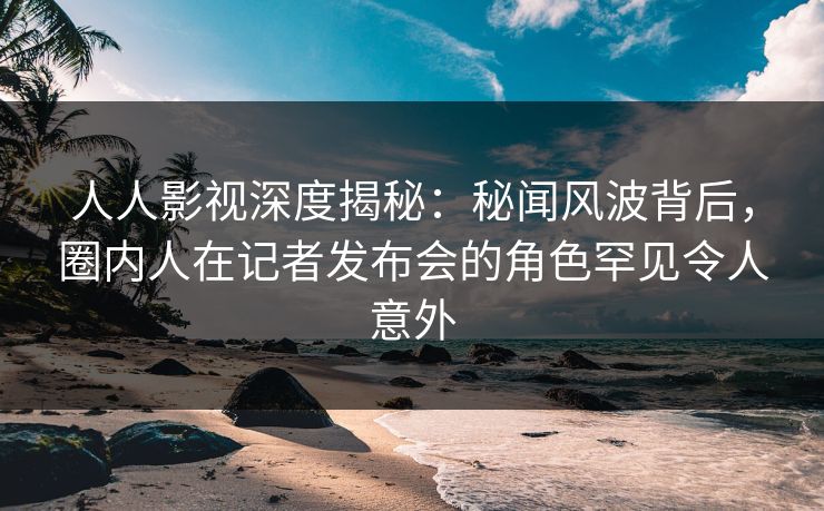 人人影视深度揭秘：秘闻风波背后，圈内人在记者发布会的角色罕见令人意外