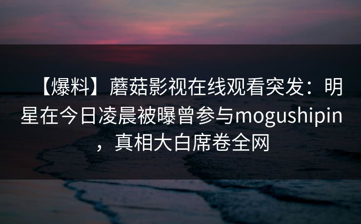 【爆料】蘑菇影视在线观看突发：明星在今日凌晨被曝曾参与mogushipin，真相大白席卷全网