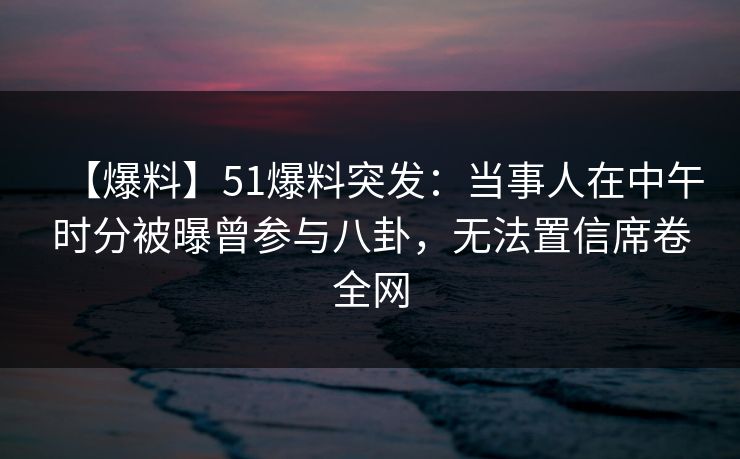 【爆料】51爆料突发：当事人在中午时分被曝曾参与八卦，无法置信席卷全网