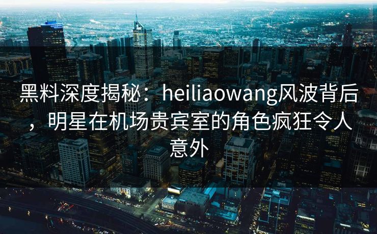 黑料深度揭秘:heiliaowang风波背后,明星在机场贵宾室的角色疯狂令人意外 黑料深度揭秘:heiliaowang风波背后,明星在机场贵宾室的角色疯狂令人意外