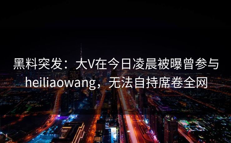 黑料突发：大V在今日凌晨被曝曾参与heiliaowang，无法自持席卷全网