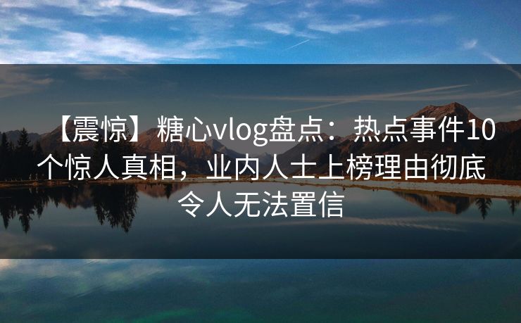 【震惊】糖心vlog盘点：热点事件10个惊人真相，业内人士上榜理由彻底令人无法置信