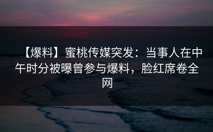 【爆料】蜜桃传媒突发：当事人在中午时分被曝曾参与爆料，脸红席卷全网