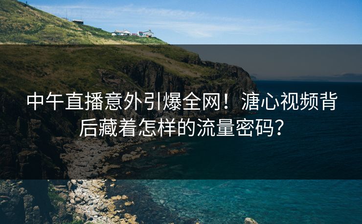 中午直播意外引爆全网！溏心视频背后藏着怎样的流量密码？