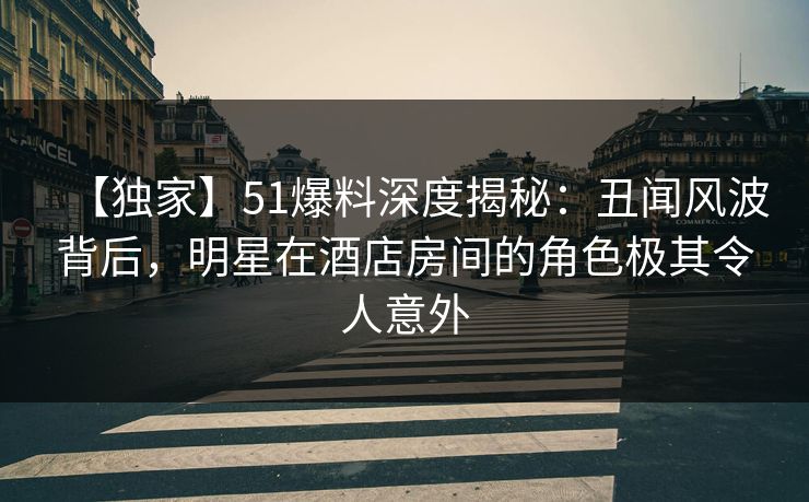 【独家】51爆料深度揭秘：丑闻风波背后，明星在酒店房间的角色极其令人意外