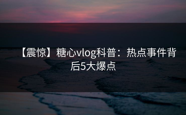 【震惊】糖心vlog科普:热点事件背后5大爆点 【震惊】糖心vlog科普:热点事件背后5大爆点