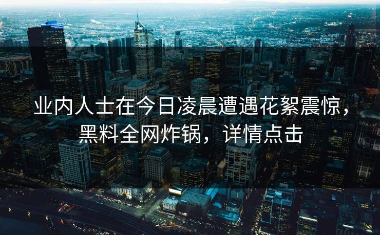 业内人士在今日凌晨遭遇花絮震惊,黑料全网炸锅,详情点击 业内人士在今日凌晨遭遇花絮震惊,黑料全网炸锅,详情点击