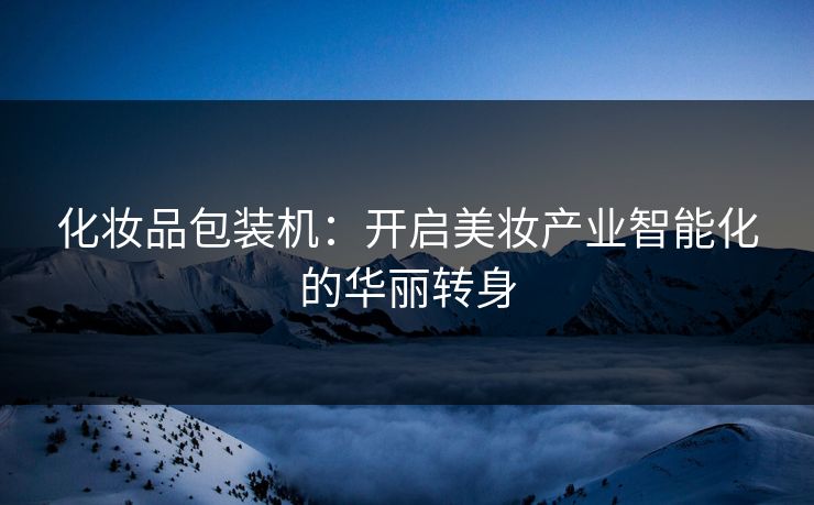 化妆品包装机：开启美妆产业智能化的华丽转身