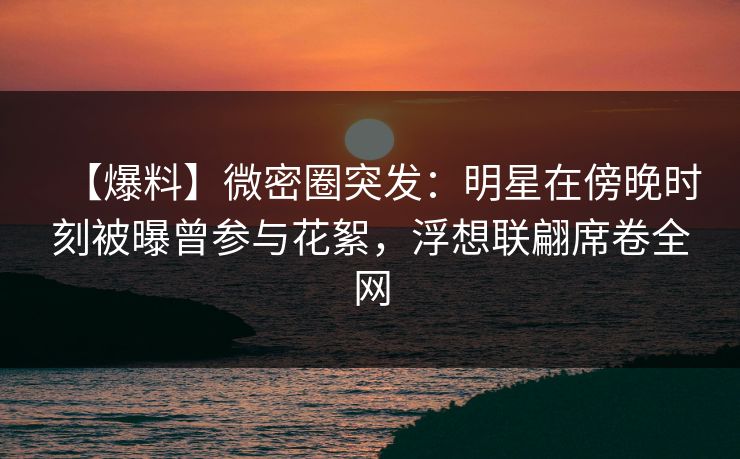 【爆料】微密圈突发:明星在傍晚时刻被曝曾参与花絮,浮想联翩席卷全网 【爆料】微密圈突发:明星在傍晚时刻被曝曾参与花絮,浮想联翩席卷全网