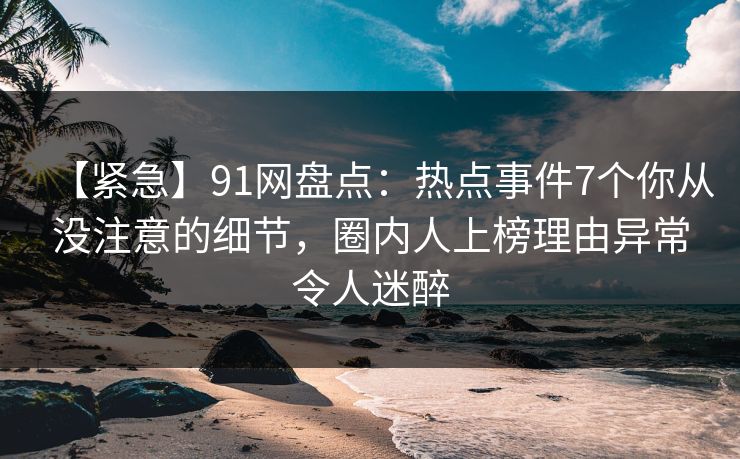 【紧急】91网盘点：热点事件7个你从没注意的细节，圈内人上榜理由异常令人迷醉