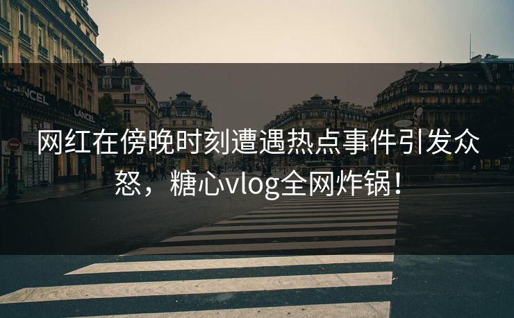 网红在傍晚时刻遭遇热点事件引发众怒，糖心vlog全网炸锅！