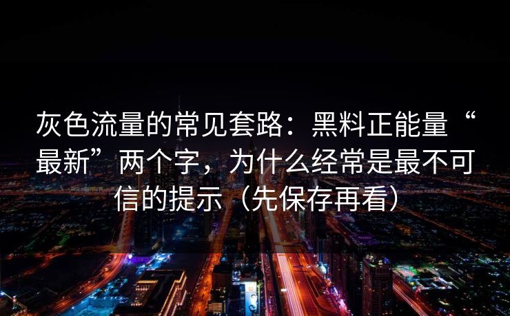 灰色流量的常见套路：黑料正能量“最新”两个字，为什么经常是最不可信的提示（先保存再看）