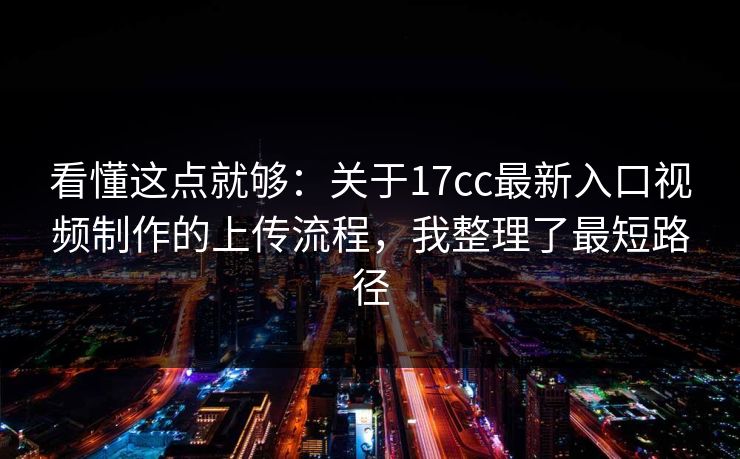 看懂这点就够：关于17cc最新入口视频制作的上传流程，我整理了最短路径