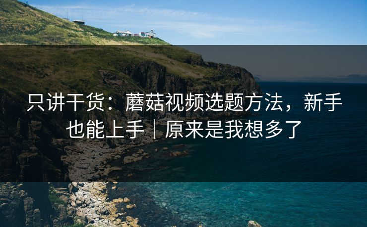 只讲干货：蘑菇视频选题方法，新手也能上手｜原来是我想多了