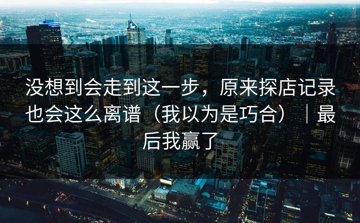 没想到会走到这一步，原来探店记录也会这么离谱（我以为是巧合）｜最后我赢了